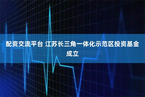 配资交流平台 江苏长三角一体化示范区投资基金成立