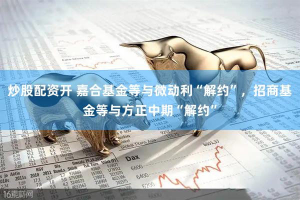 炒股配资开 嘉合基金等与微动利“解约”，招商基金等与方正中期“解约”