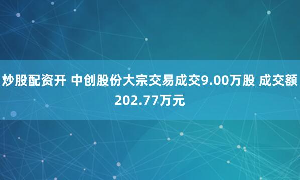 炒股配资开 中创股份大宗交易成交9.00万股 成交额202.77万元