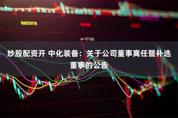 炒股配资开 中化装备：关于公司董事离任暨补选董事的公告